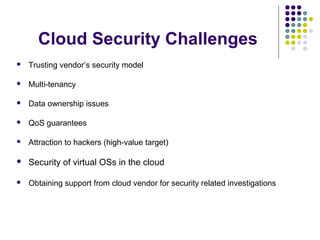 Cloud Security Challenges


Trusting vendor’s security model



Multi-tenancy



Data ownership issues



QoS guarantees



Attraction to hackers (high-value target)



Security of virtual OSs in the cloud



Obtaining support from cloud vendor for security related investigations

 