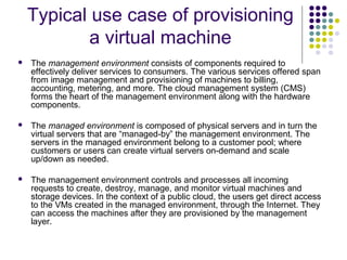 Typical use case of provisioning
a virtual machine


The management environment consists of components required to
effectively deliver services to consumers. The various services offered span
from image management and provisioning of machines to billing,
accounting, metering, and more. The cloud management system (CMS)
forms the heart of the management environment along with the hardware
components.



The managed environment is composed of physical servers and in turn the
virtual servers that are “managed-by” the management environment. The
servers in the managed environment belong to a customer pool; where
customers or users can create virtual servers on-demand and scale
up/down as needed.



The management environment controls and processes all incoming
requests to create, destroy, manage, and monitor virtual machines and
storage devices. In the context of a public cloud, the users get direct access
to the VMs created in the managed environment, through the Internet. They
can access the machines after they are provisioned by the management
layer.

 