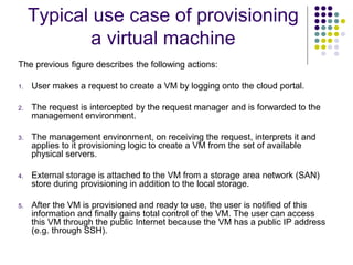 Typical use case of provisioning
a virtual machine
The previous figure describes the following actions:
1.

User makes a request to create a VM by logging onto the cloud portal.

2.

The request is intercepted by the request manager and is forwarded to the
management environment.

3.

The management environment, on receiving the request, interprets it and
applies to it provisioning logic to create a VM from the set of available
physical servers.

4.

External storage is attached to the VM from a storage area network (SAN)
store during provisioning in addition to the local storage.

5.

After the VM is provisioned and ready to use, the user is notified of this
information and finally gains total control of the VM. The user can access
this VM through the public Internet because the VM has a public IP address
(e.g. through SSH).

 
