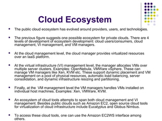 Cloud Ecosystem


The public cloud ecosystem has evolved around providers, users, and technologies.



The previous figure suggests one possible ecosystem for private clouds. There are 4
levels of development of ecosystem development: cloud users/consumers, cloud
management, VI management, and VM managers.



At the cloud management level, the cloud manager provides virtualized resources
over an IaaS platform.



At the virtual infrastructure (VI) management level, the manager allocates VMs over
multiple server clusters. Examples: OpenNebula, VMWare vSphere. These can
manage VM managers like Xen, KVM etc. These support dynamic placement and VM
management on a pool of physical resources, automatic load balancing, server
consolidation, and dynamic infrastructure resizing and partitioning.



Finally, at the VM management level the VM managers handles VMs installed on
individual host machines. Examples: Xen, VMWare, KVM.



An ecosystem of cloud tools attempts to span both cloud management and VI
management. Besides public clouds such as Amazon EC2, open source cloud tools
for virtualization of cloud infrastructure include Eucalyptus and Globus Nimbus.



To access these cloud tools, one can use the Amazon EC2WS interface among
others.

 