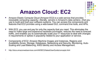 Amazon Cloud: EC2


Amazon Elastic Compute Cloud (Amazon EC2) is a web service that provides
resizeable computing capacity—literally, servers in Amazon's data centers—that you
use to build and host your software systems. You can access the components and
features that EC2 provides using a web-based GUI, command line tools, and APIs.



With EC2, you use and pay for only the capacity that you need. This eliminates the
need to make large and expensive hardware purchases, reduces the need to forecast
traffic, and enables you to automatically scale your IT resources to deal with changes
in requirements or spikes in popularity related to your application or service.



Components of EC2: Amazon Machine Images and Instances, Regions and
Availability Zones, Storage, Databases, Networking and Security, Monitoring, AutoScaling and Load Balancing, AWS Identity and Access Management.



http://docs.amazonwebservices.com/AWSEC2/latest/UserGuide/concepts.html

.

 