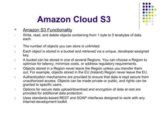 Amazon Cloud S3


Amazon S3 Functionality

1.

Write, read, and delete objects containing from 1 byte to 5 terabytes of data
each.

2.

The number of objects you can store is unlimited.
Each object is stored in a bucket and retrieved via a unique, developer-assigned
key.
A bucket can be stored in one of several Regions. You can choose a Region to
optimize for latency, minimize costs, or address regulatory requirements.
Objects stored in a Region never leave the Region unless you transfer them
out. For example, objects stored in the EU (Ireland) Region never leave the EU.
Authentication mechanisms are provided to ensure that data is kept secure from
unauthorized access. Objects can be made private or public, and rights can be
granted to specific users.
Options for secure data upload/download and encryption of data at rest are
provided for additional data protection.
Uses standards-based REST and SOAP interfaces designed to work with any
Internet-development toolkit.

3.
4.
5.
6.

7.
8.

 
