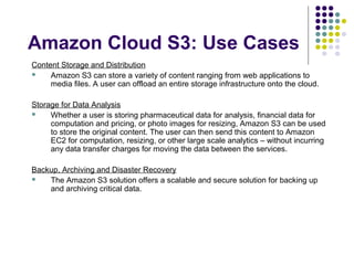 Amazon Cloud S3: Use Cases
Content Storage and Distribution

Amazon S3 can store a variety of content ranging from web applications to
media files. A user can offload an entire storage infrastructure onto the cloud.
Storage for Data Analysis

Whether a user is storing pharmaceutical data for analysis, financial data for
computation and pricing, or photo images for resizing, Amazon S3 can be used
to store the original content. The user can then send this content to Amazon
EC2 for computation, resizing, or other large scale analytics – without incurring
any data transfer charges for moving the data between the services.
Backup, Archiving and Disaster Recovery

The Amazon S3 solution offers a scalable and secure solution for backing up
and archiving critical data.

 