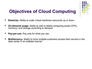 Objectives of Cloud Computing


Elasticity: Ability to scale virtual machines resources up or down



On-demand usage: Ability to add or delete computing power (CPU,
memory), and storage according to demand



Pay-per-use: Pay only for what you use



Multitenancy: Ability to have multiple customers access their servers in the
data center in an isolated manner

.

 