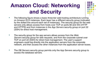 Amazon Cloud: Networking
and Security


The following figure shows a basic three-tier web-hosting architecture running
on Amazon EC2 instances. Each layer has a different security group (indicated
by the dotted line around each set of instances). The security group for the web
servers only allows access from hosts over TCP on ports 80 and 443 (HTTP
and HTTPS) and from instances in the App Servers security group on port 22
(SSH) for direct host management.



The security group for the app servers allows access from the Web
Servers security group for web requests, and from the corporate subnet over
TCP on port 22 (SSH) for direct host management. The user’s support
engineers could log directly into the application servers from the corporate
network, and then access the other instances from the application server boxes.



The DB Servers security group permits only the App Servers security group to
access the database servers.

 
