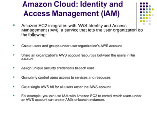 Amazon Cloud: Identity and
Access Management (IAM)


Amazon EC2 integrates with AWS Identity and Access
Management (IAM), a service that lets the user organization do
the following:



Create users and groups under user organization's AWS account



Share an organization’s AWS account resources between the users in the
account



Assign unique security credentials to each user



Granularly control users access to services and resources



Get a single AWS bill for all users under the AWS account



For example, you can use IAM with Amazon EC2 to control which users under
an AWS account can create AMIs or launch instances.

 