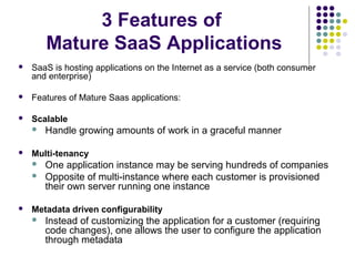 3 Features of
Mature SaaS Applications


SaaS is hosting applications on the Internet as a service (both consumer
and enterprise)



Features of Mature Saas applications:



Scalable




Multi-tenancy





Handle growing amounts of work in a graceful manner
One application instance may be serving hundreds of companies
Opposite of multi-instance where each customer is provisioned
their own server running one instance

Metadata driven configurability


Instead of customizing the application for a customer (requiring
code changes), one allows the user to configure the application
through metadata

 