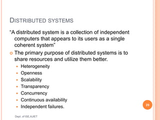 DISTRIBUTED SYSTEMS
“A distributed system is a collection of independent
computers that appears to its users as a single
coherent system”
 The primary purpose of distributed systems is to
share resources and utilize them better.
 Heterogeneity
 Openness
 Scalability
 Transparency
 Concurrency
 Continuous availability
 Independent failures. 29
Dept. of ISE,AJIET
 