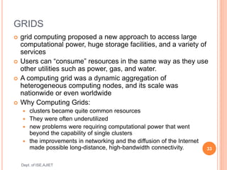 GRIDS
 grid computing proposed a new approach to access large
computational power, huge storage facilities, and a variety of
services
 Users can “consume” resources in the same way as they use
other utilities such as power, gas, and water.
 A computing grid was a dynamic aggregation of
heterogeneous computing nodes, and its scale was
nationwide or even worldwide
 Why Computing Grids:
 clusters became quite common resources
 They were often underutilized
 new problems were requiring computational power that went
beyond the capability of single clusters
 the improvements in networking and the diffusion of the Internet
made possible long-distance, high-bandwidth connectivity. 33
Dept. of ISE,AJIET
 
