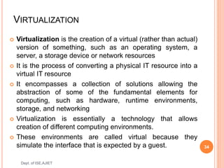 VIRTUALIZATION
 Virtualization is the creation of a virtual (rather than actual)
version of something, such as an operating system, a
server, a storage device or network resources
 It is the process of converting a physical IT resource into a
virtual IT resource
 It encompasses a collection of solutions allowing the
abstraction of some of the fundamental elements for
computing, such as hardware, runtime environments,
storage, and networking
 Virtualization is essentially a technology that allows
creation of different computing environments.
 These environments are called virtual because they
simulate the interface that is expected by a guest. 34
Dept. of ISE,AJIET
 