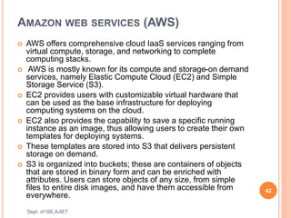 AMAZON WEB SERVICES (AWS)
 AWS offers comprehensive cloud IaaS services ranging from
virtual compute, storage, and networking to complete
computing stacks.
 AWS is mostly known for its compute and storage-on demand
services, namely Elastic Compute Cloud (EC2) and Simple
Storage Service (S3).
 EC2 provides users with customizable virtual hardware that
can be used as the base infrastructure for deploying
computing systems on the cloud.
 EC2 also provides the capability to save a specific running
instance as an image, thus allowing users to create their own
templates for deploying systems.
 These templates are stored into S3 that delivers persistent
storage on demand.
 S3 is organized into buckets; these are containers of objects
that are stored in binary form and can be enriched with
attributes. Users can store objects of any size, from simple
files to entire disk images, and have them accessible from
everywhere.
42
Dept. of ISE,AJIET
 