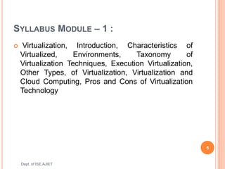 SYLLABUS MODULE – 1 :
 Virtualization, Introduction, Characteristics of
Virtualized, Environments, Taxonomy of
Virtualization Techniques, Execution Virtualization,
Other Types, of Virtualization, Virtualization and
Cloud Computing, Pros and Cons of Virtualization
Technology
5
Dept. of ISE,AJIET
 