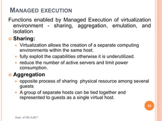 MANAGED EXECUTION
Functions enabled by Managed Execution of virtualization
environment - sharing, aggregation, emulation, and
isolation
 Sharing:
 Virtualization allows the creation of a separate computing
environments within the same host.
 fully exploit the capabilities otherwise it is underutilized.
 reduce the number of active servers and limit power
consumption.
 Aggregation
 opposite process of sharing physical resource among several
guests
 A group of separate hosts can be tied together and
represented to guests as a single virtual host.
53
Dept. of ISE,AJIET
 