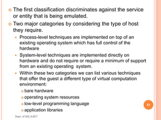  The first classification discriminates against the service
or entity that is being emulated.
 Two major categories by considering the type of host
they require.
 Process-level techniques are implemented on top of an
existing operating system which has full control of the
hardware
 System-level techniques are implemented directly on
hardware and do not require or require a minimum of support
from an existing operating system.
 Within these two categories we can list various techniques
that offer the guest a different type of virtual computation
environment:
 bare hardware
 operating system resources
 low-level programming language
 application libraries
57
Dept. of ISE,AJIET
 