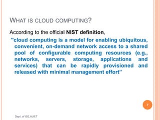 WHAT IS CLOUD COMPUTING?
According to the official NIST definition,
"cloud computing is a model for enabling ubiquitous,
convenient, on-demand network access to a shared
pool of configurable computing resources (e.g.,
networks, servers, storage, applications and
services) that can be rapidly provisioned and
released with minimal management effort”
7
Dept. of ISE,AJIET
 