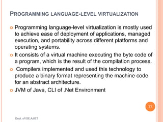 PROGRAMMING LANGUAGE-LEVEL VIRTUALIZATION
 Programming language-level virtualization is mostly used
to achieve ease of deployment of applications, managed
execution, and portability across different platforms and
operating systems.
 It consists of a virtual machine executing the byte code of
a program, which is the result of the compilation process.
 Compilers implemented and used this technology to
produce a binary format representing the machine code
for an abstract architecture.
 JVM of Java, CLI of .Net Environment
77
Dept. of ISE,AJIET
 
