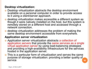 Desktop virtualization:
 Desktop virtualization abstracts the desktop environment
available on a personal computer in order to provide access
to it using a client/server approach.
 desktop virtualization makes accessible a different system as
though it were natively installed on the host, but this system is
remotely stored on a different host and accessed through a
network connection.
 desktop virtualization addresses the problem of making the
same desktop environment accessible from everywhere.
Application server virtualization
 Application server virtualization abstracts a collection of
application servers that provide the same services as a single
virtual application server by using load-balancing strategies
and providing a high-availability infrastructure for the services
hosted in the application server.
 This is a particular form of virtualization and serves the same
purpose of storage virtualization: providing a better quality of
service 80
Dept. of ISE,AJIET
 