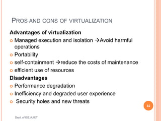 PROS AND CONS OF VIRTUALIZATION
Advantages of virtualization
 Managed execution and isolation Avoid harmful
operations
 Portability
 self-containment reduce the costs of maintenance
 efficient use of resources
Disadvantages
 Performance degradation
 Inefficiency and degraded user experience
 Security holes and new threats
82
Dept. of ISE,AJIET
 