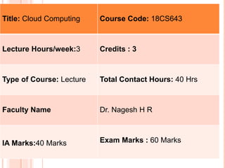 Title: Cloud Computing Course Code: 18CS643
Lecture Hours/week:3 Credits : 3
Type of Course: Lecture Total Contact Hours: 40 Hrs
Faculty Name Dr. Nagesh H R
IA Marks:40 Marks Exam Marks : 60 Marks
 