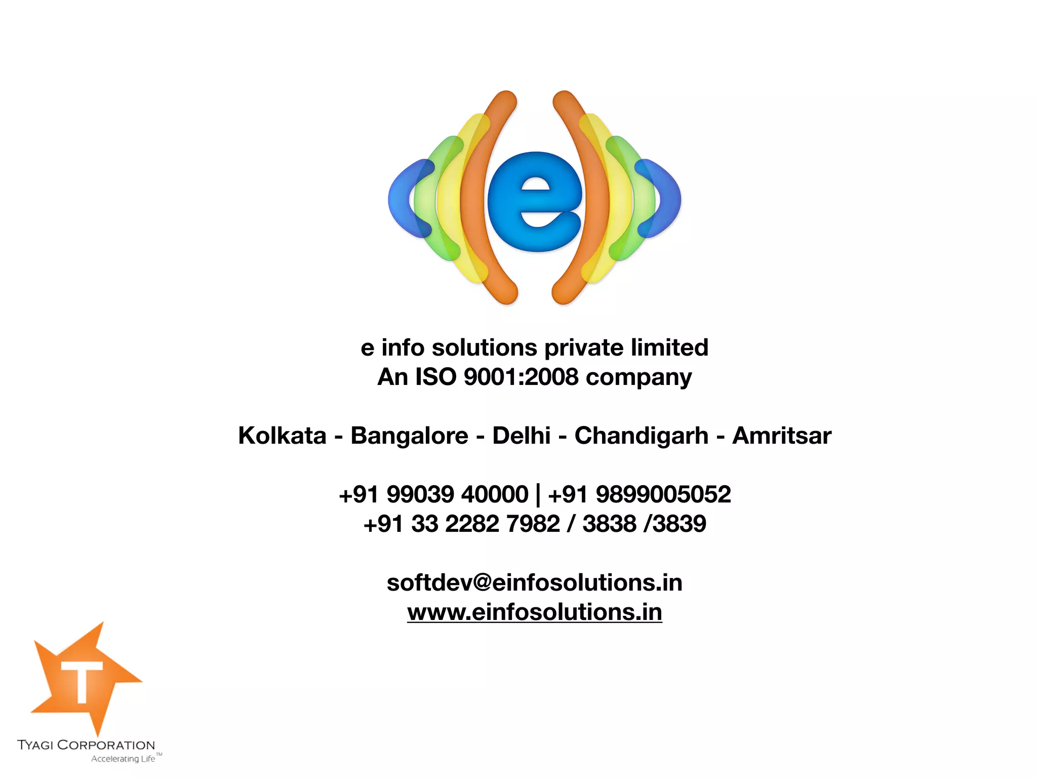 e info solutions private limited
           An ISO 9001:2008 company

Kolkata - Bangalore - Delhi - Chandigarh - Amritsar

        +91 99039 40000 | +91 9899005052
          +91 33 2282 7982 / 3838 /3839

            softdev@einfosolutions.in
             www.einfosolutions.in
 