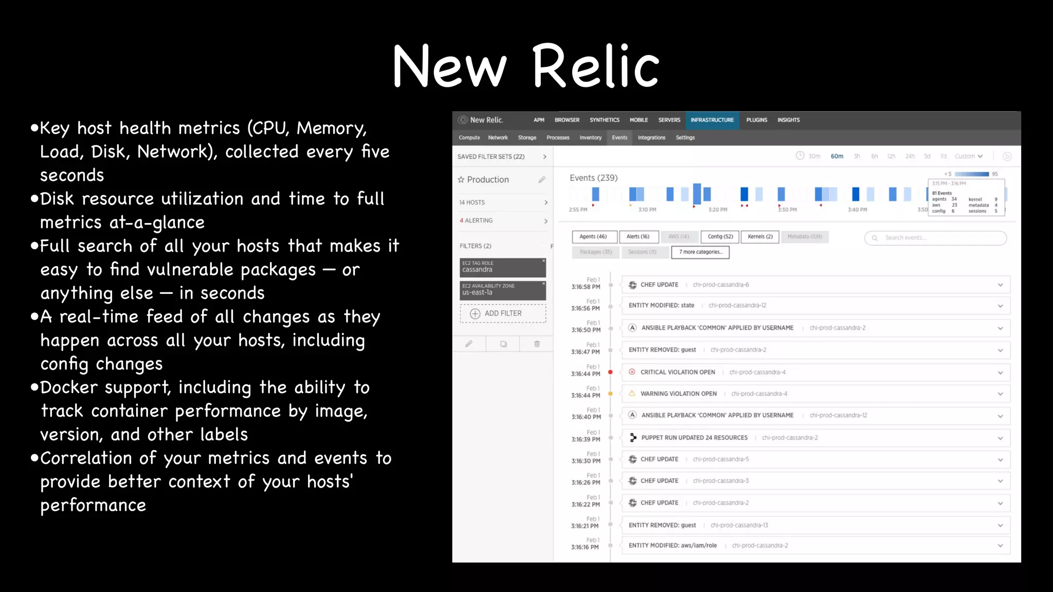 New Relic
•Key host health metrics (CPU, Memory,
Load, Disk, Network), collected every five
seconds
•Disk resource utilization and time to full
metrics at-a-glance
•Full search of all your hosts that makes it
easy to find vulnerable packages — or
anything else — in seconds
•A real-time feed of all changes as they
happen across all your hosts, including
config changes
•Docker support, including the ability to
track container performance by image,
version, and other labels
•Correlation of your metrics and events to
provide better context of your hosts'
performance