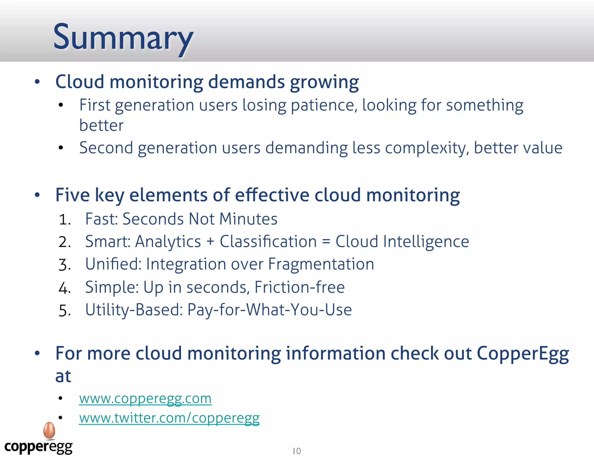 Summary
 Cloud monitoring demands growth
 First generation users losing patience, looking for something better
 Second generation users demanding less complexity, better value
 Five key elements of eﬀective cloud monitoring
1. Fast: Seconds Not Minutes
2. Smart: Analytics + Classiﬁcation = Cloud Intelligence
3. Uniﬁed: Integration over Fragmentation
4. Simple: Up in seconds, Friction-free
5. Utility-Based: Pay-for-What-You-Use
 For more cloud monitoring information check out CopperEgg at
 http://copperegg.com/
 https://twitter.com/copperegg
 