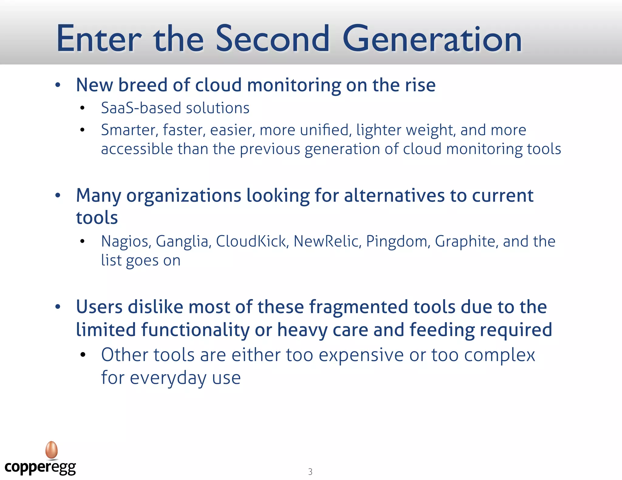 Enter the Second Generation
 New breed of cloud monitoring on the rise
 SaaS–based solutions
 Smarter, faster, easier, more uniﬁed, lighter weight, and more accessible than the previous generation
of cloud monitoring tools
 Many organizations looking for alternatives to current tools
 Nagios, Ganglia, NewRelic, Pingdom, Graphite, and the list goes on
 Users dislike most of these fragmented tools due to the limited functionality or
heavy care and feeding required
 Other tools are either too expensive or too complex for everyday use
 