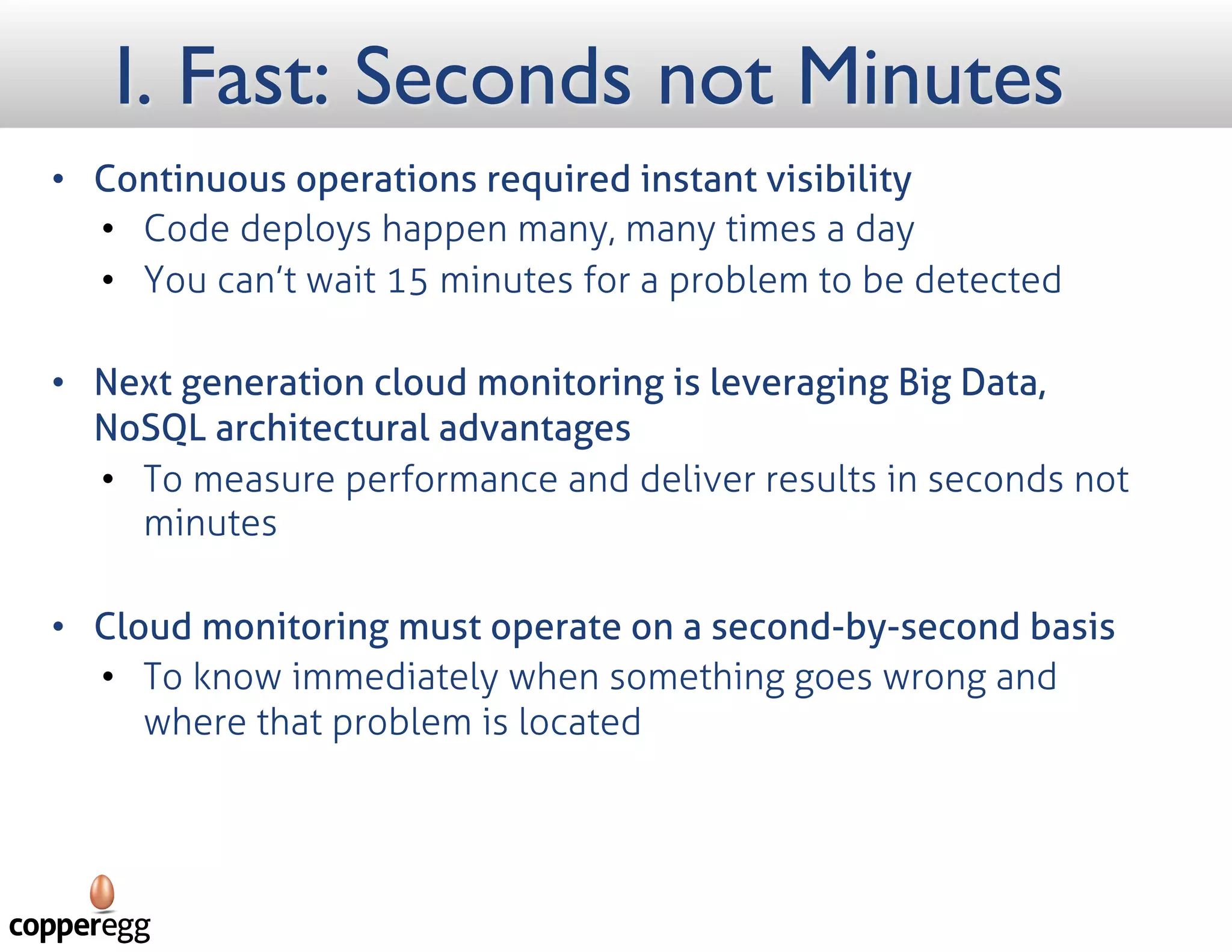 I. Fast: Seconds not Minutes
 Continuous operations required instant visibility
 Code deploys happen many, many times a day
 You can’t wait 15 minutes for a problem to be detected
 Next generation cloud monitoring is leveraging Big Data, NoSQL architectural advantages
 To measure performance and deliver results in seconds not minutes
 Cloud monitoring must operate on a second-by-second basis
 To know immediately when something goes wrong and where that problem is located
 