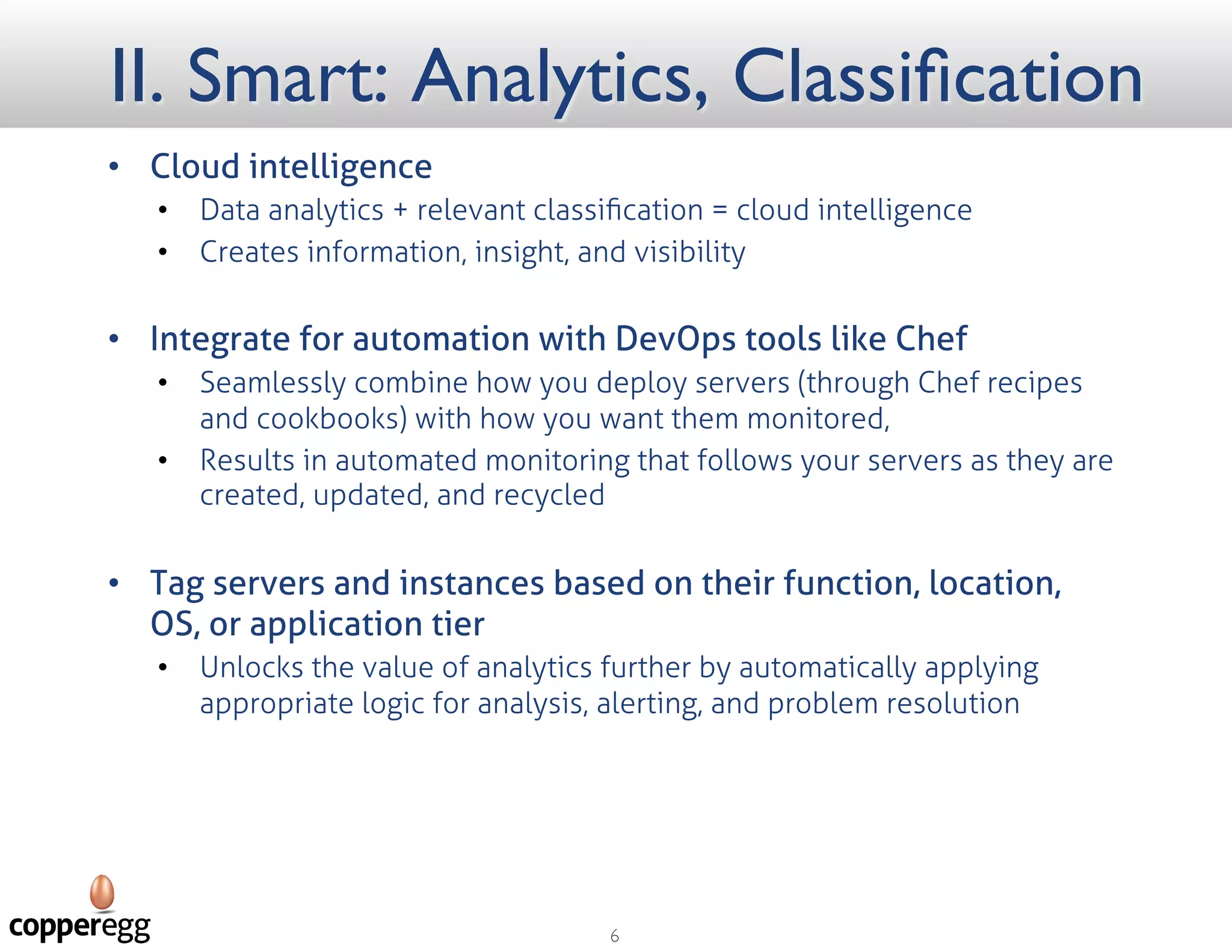 II. Smart: Analytics, Classification
 Cloud Intelligence
 Data analytics + relevant classiﬁcation = cloud intelligence
 Creates information, insight, and visibility
 Integrate for automation with DevOps tools like Chef
 Seamlessly combine how you deploy servers (through Chef recipes and cookbooks) with how you
want them monitored,
 Results in automated monitoring that follows your servers as they are created, updated, and recycled
 Tag servers and instances based on their function, location, OS, or application tier
 Unlocks the value of analytics further by automatically applying appropriate logic for analysis,
alerting, and problem resolution
 