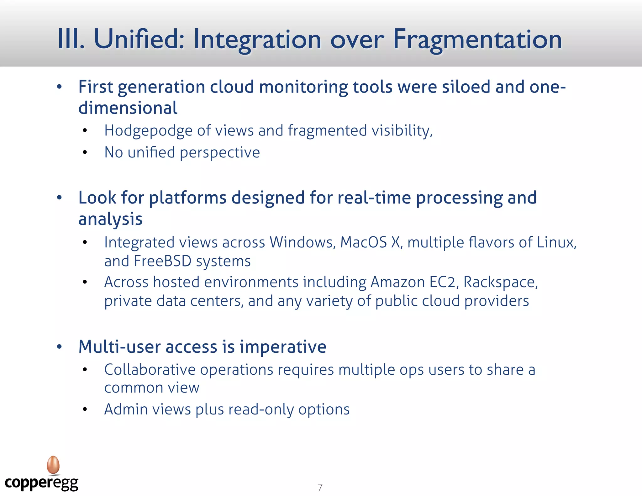 III. Unified: Integration over Fragmentation
 First generation cloud monitoring tools
were siloed and one-dimensional
 Hodgepodge of views and fragmented visibility,
 No uniﬁed perspective
 Look for platforms designed for real-time
processing and analysis
 Integrated views across Windows, MacOS X,
multiple ﬂavors of Linux, and FreeBSD systems
 Across hosted environments including Amazon
EC2, Rackspace, private data centers, and any
variety of public cloud providers
 Multi-user access is imperative
 Collaborative operations requires multiple ops
users to share a common view
 Admin views plus read-only options
 