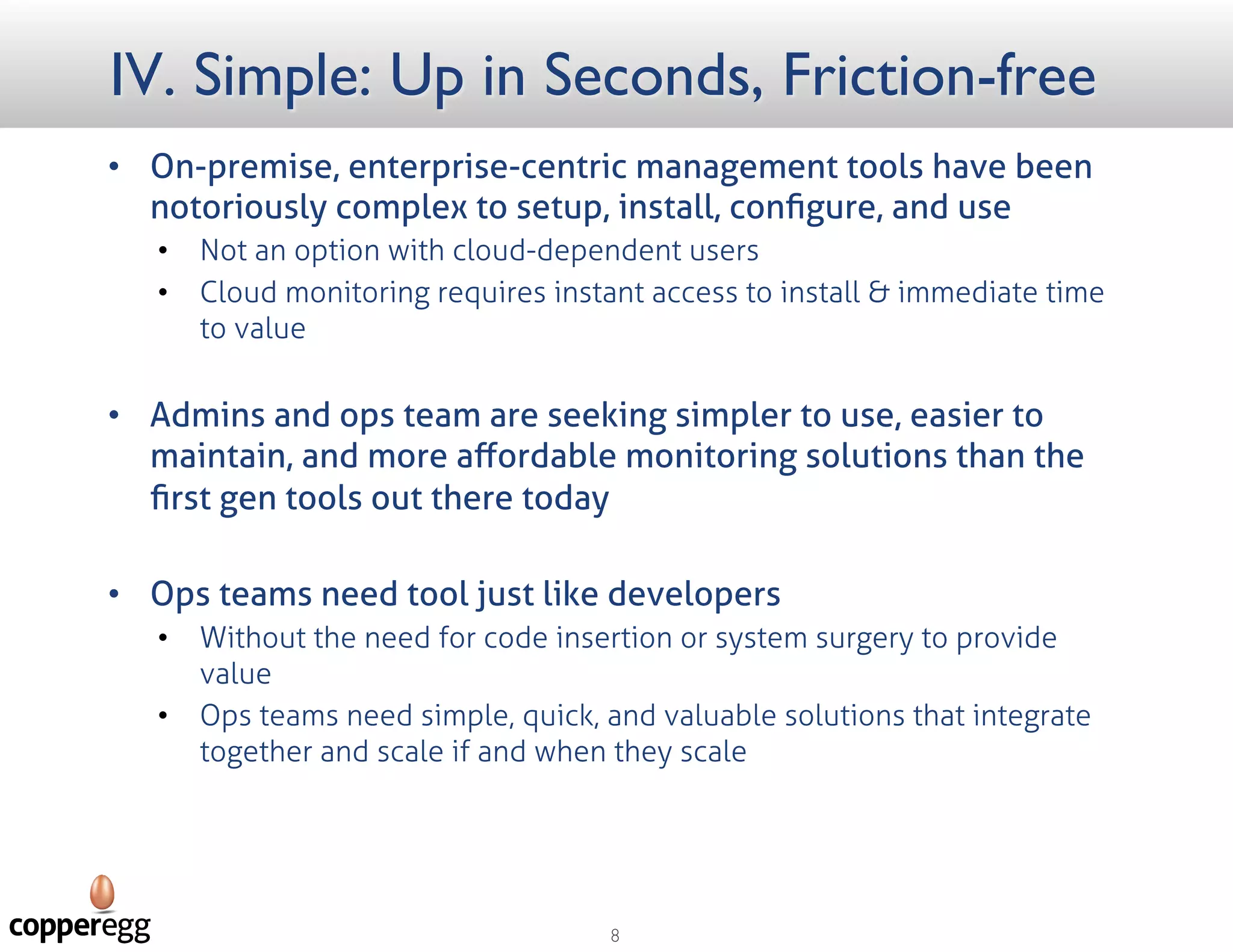 IV. Simple: Up in Seconds, Friction free
 On-premise, enterprise-centric management tools have been notoriously complex
to setup, install, conﬁgure, and use
 Not an option with cloud-dependent users
 Cloud monitoring requires instant access to install & immediate time to value
 Admins and ops team are seeking simpler to use, easier to maintain, and more
aﬀordable monitoring solutions than the ﬁrst gen tools out there today
 Ops teams need tools just like developers
 Without the need for code insertion or system surgery to provide value
 Ops teams need simple, quick, and valuable solutions that integrate together and scale if and when
they scale
 