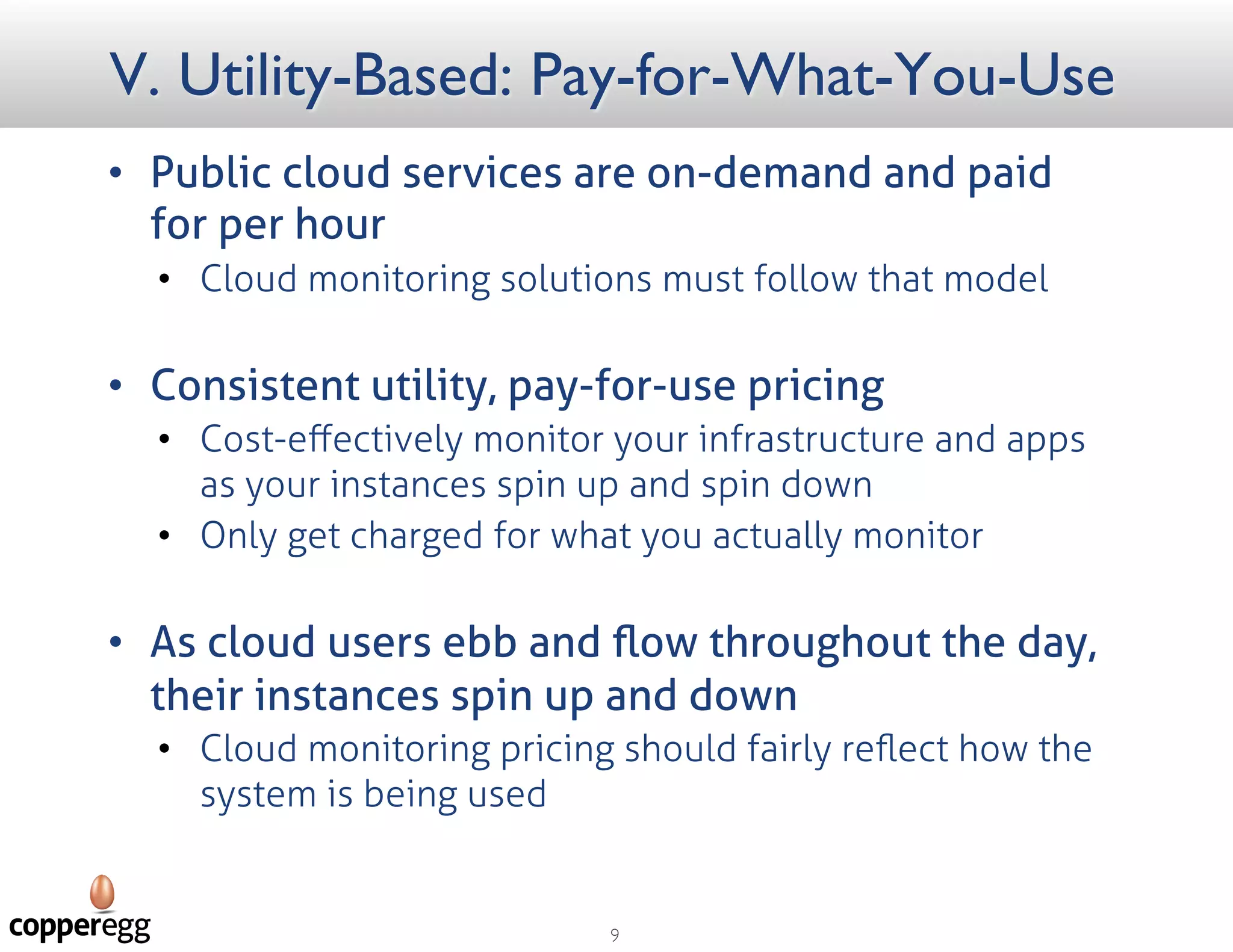 V. Utility-Based: Pay-for-What-You-Use
 Public cloud services are on-demand
and paid for per hour
 Cloud monitoring solutions must follow that
model
 Consistent utility, pay-for-use pricing
 Cost-eﬀectively monitor your infrastructure
and apps as your instances spin up and spin
down
 Only get charged for what you actually
monitor
 As cloud users ebb and ﬂow
throughout the day, their instances
spin up and down
 Cloud monitoring pricing should fairly reﬂect
how the system is being used
 