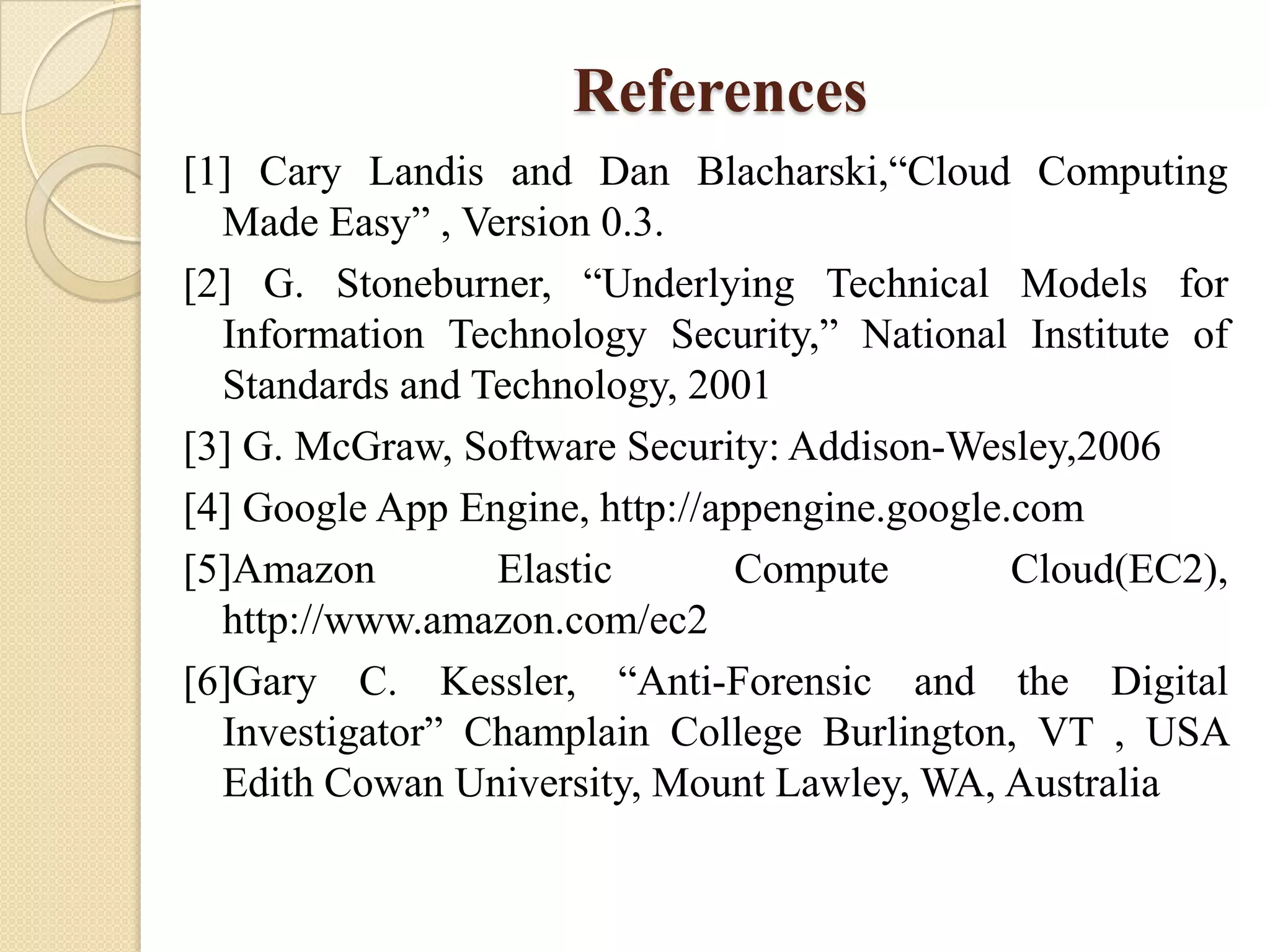 References
[1] Cary Landis and Dan Blacharski,“Cloud Computing
  Made Easy” , Version 0.3.
[2] G. Stoneburner, “Underlying Technical Models for
  Information Technology Security,” National Institute of
  Standards and Technology, 2001
[3] G. McGraw, Software Security: Addison-Wesley,2006
[4] Google App Engine, http://appengine.google.com
[5]Amazon        Elastic        Compute        Cloud(EC2),
  http://www.amazon.com/ec2
[6]Gary C. Kessler, “Anti-Forensic and the Digital
  Investigator” Champlain College Burlington, VT , USA
  Edith Cowan University, Mount Lawley, WA, Australia
 