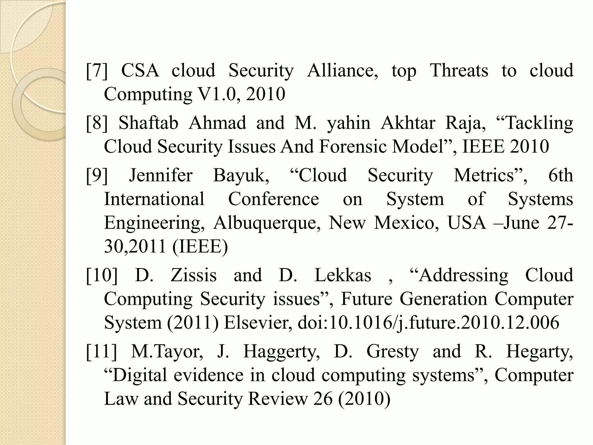 [7] CSA cloud Security Alliance, top Threats to cloud
  Computing V1.0, 2010
[8] Shaftab Ahmad and M. yahin Akhtar Raja, “Tackling
  Cloud Security Issues And Forensic Model”, IEEE 2010
[9] Jennifer Bayuk, “Cloud Security Metrics”, 6th
  International Conference on System of Systems
  Engineering, Albuquerque, New Mexico, USA –June 27-
  30,2011 (IEEE)
[10] D. Zissis and D. Lekkas , “Addressing Cloud
  Computing Security issues”, Future Generation Computer
  System (2011) Elsevier, doi:10.1016/j.future.2010.12.006
[11] M.Tayor, J. Haggerty, D. Gresty and R. Hegarty,
  “Digital evidence in cloud computing systems”, Computer
  Law and Security Review 26 (2010)
 