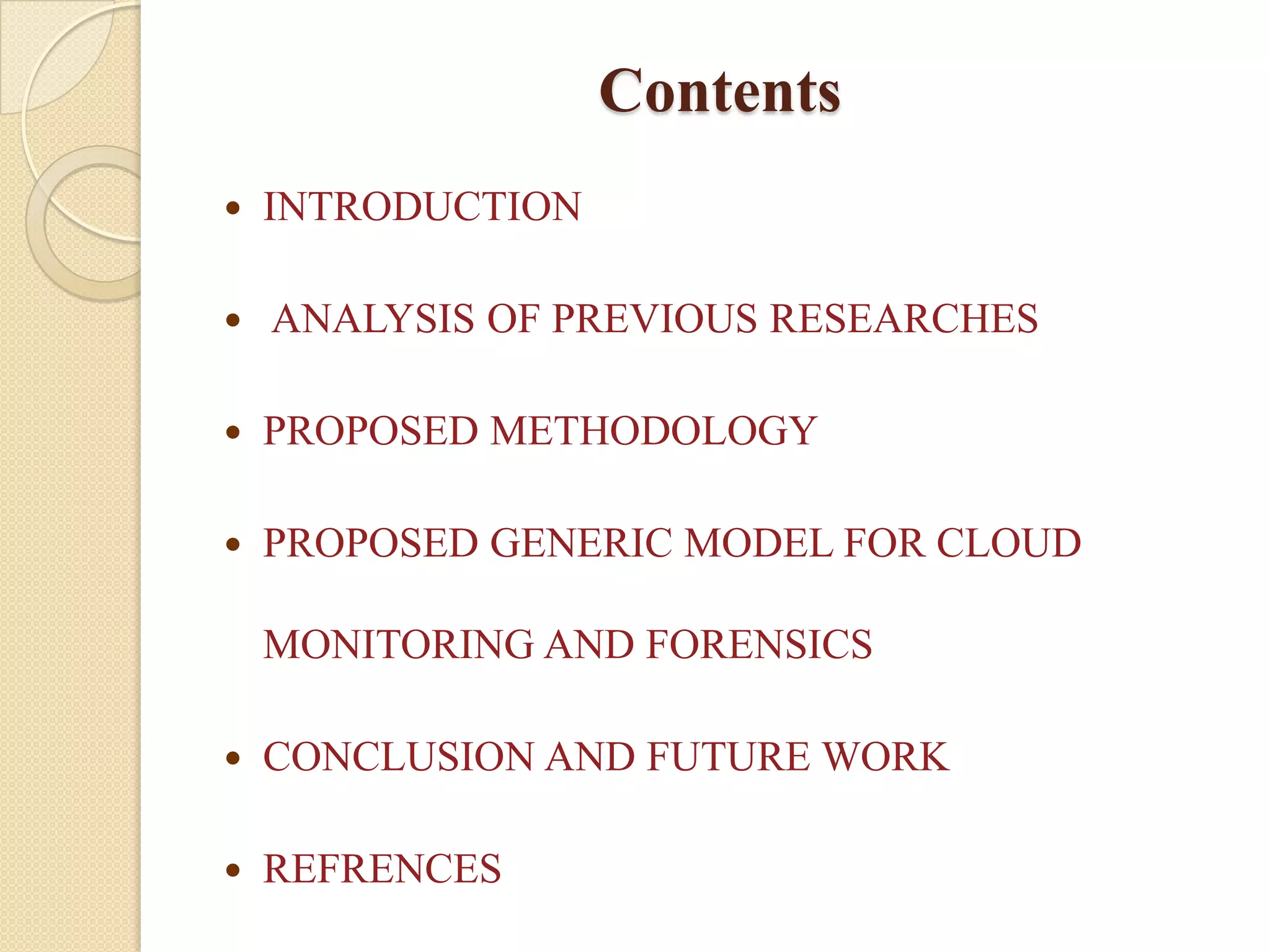 Contents
   INTRODUCTION

   ANALYSIS OF PREVIOUS RESEARCHES

   PROPOSED METHODOLOGY

   PROPOSED GENERIC MODEL FOR CLOUD

    MONITORING AND FORENSICS

   CONCLUSION AND FUTURE WORK

   REFRENCES
 