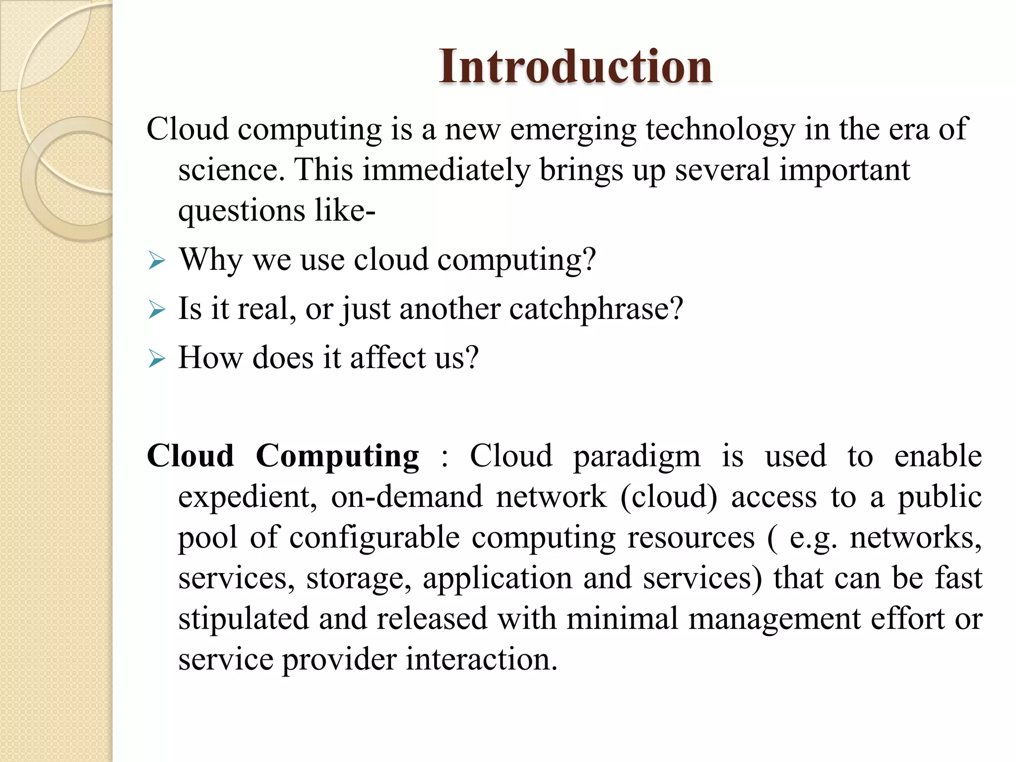 Introduction
Cloud computing is a new emerging technology in the era of
  science. This immediately brings up several important
  questions like-
 Why we use cloud computing?
 Is it real, or just another catchphrase?
 How does it affect us?


Cloud Computing : Cloud paradigm is used to enable
  expedient, on-demand network (cloud) access to a public
  pool of configurable computing resources ( e.g. networks,
  services, storage, application and services) that can be fast
  stipulated and released with minimal management effort or
  service provider interaction.
 
