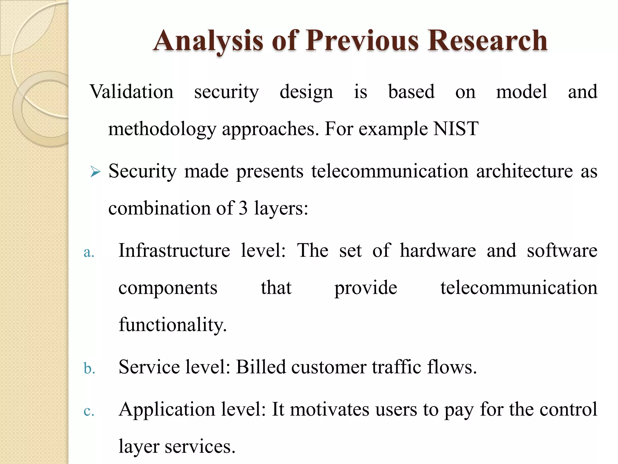 Analysis of Previous Research
Validation security design is based on model and
     methodology approaches. For example NIST

    Security made presents telecommunication architecture as
     combination of 3 layers:

a.    Infrastructure level: The set of hardware and software
      components        that     provide      telecommunication
      functionality.

b.    Service level: Billed customer traffic flows.

c.    Application level: It motivates users to pay for the control
      layer services.
 