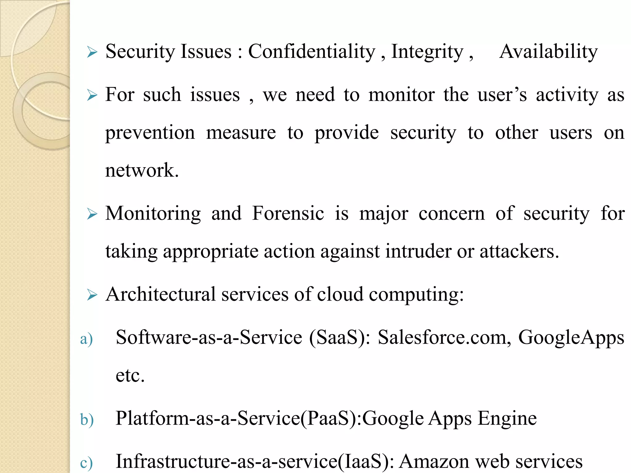     Security Issues : Confidentiality , Integrity ,   Availability

    For such issues , we need to monitor the user’s activity as
     prevention measure to provide security to other users on
     network.

    Monitoring and Forensic is major concern of security for
     taking appropriate action against intruder or attackers.

    Architectural services of cloud computing:

a)    Software-as-a-Service (SaaS): Salesforce.com, GoogleApps
      etc.

b)    Platform-as-a-Service(PaaS):Google Apps Engine

c)    Infrastructure-as-a-service(IaaS): Amazon web services
 