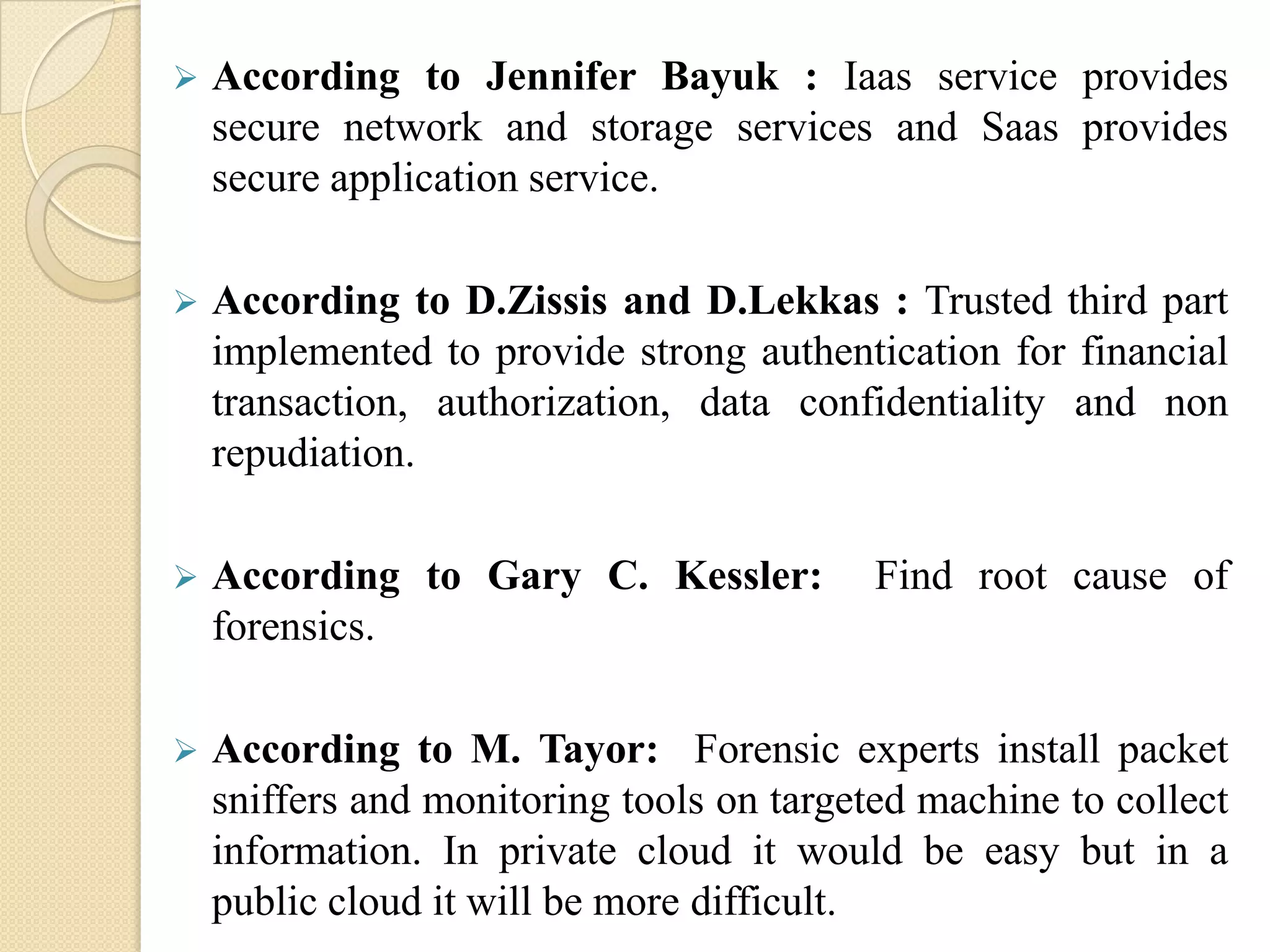    According to Jennifer Bayuk : Iaas service provides
    secure network and storage services and Saas provides
    secure application service.

   According to D.Zissis and D.Lekkas : Trusted third part
    implemented to provide strong authentication for financial
    transaction, authorization, data confidentiality and non
    repudiation.

   According to Gary C. Kessler:          Find root cause of
    forensics.

   According to M. Tayor: Forensic experts install packet
    sniffers and monitoring tools on targeted machine to collect
    information. In private cloud it would be easy but in a
    public cloud it will be more difficult.
 
