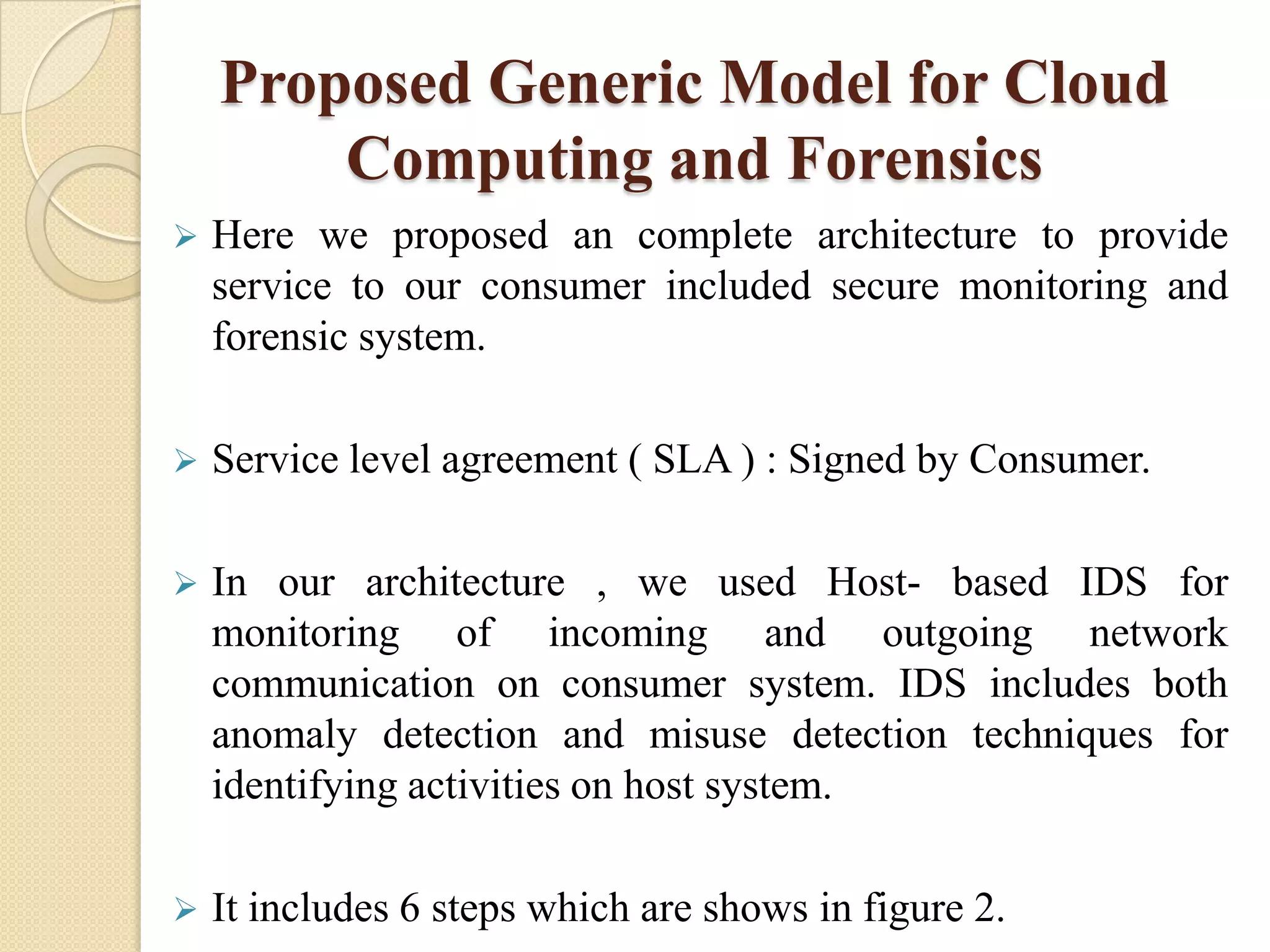 Proposed Generic Model for Cloud
        Computing and Forensics
   Here we proposed an complete architecture to provide
    service to our consumer included secure monitoring and
    forensic system.

   Service level agreement ( SLA ) : Signed by Consumer.

   In our architecture , we used Host- based IDS for
    monitoring of incoming and outgoing network
    communication on consumer system. IDS includes both
    anomaly detection and misuse detection techniques for
    identifying activities on host system.

   It includes 6 steps which are shows in figure 2.
 