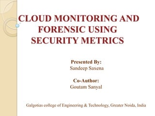 CLOUD MONITORING AND
   FORENSIC USING
  SECURITY METRICS

                         Presented By:
                         Sandeep Saxena

                          Co-Author:
                         Goutam Sanyal


 Galgotias college of Engineering & Technology, Greater Noida, India
 