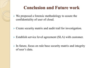 Conclusion and Future work
   We proposed a forensic methodology to assure the
    confidentiality of user of cloud.

   Create security matrix and audit trail for investigation.

   Establish service level agreement (SLA) with customer.

   In future, focus on rule base security matrix and integrity
    of user’s data.
 