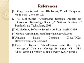 References
[1] Cary Landis and Dan Blacharski,“Cloud Computing
  Made Easy” , Version 0.3.
[2] G. Stoneburner, “Underlying Technical Models for
  Information Technology Security,” National Institute of
  Standards and Technology, 2001
[3] G. McGraw, Software Security: Addison-Wesley,2006
[4] Google App Engine, http://appengine.google.com
[5]Amazon        Elastic        Compute        Cloud(EC2),
  http://www.amazon.com/ec2
[6]Gary C. Kessler, “Anti-Forensic and the Digital
  Investigator” Champlain College Burlington, VT , USA
  Edith Cowan University, Mount Lawley, WA, Australia
 