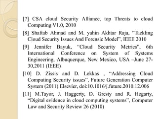 [7] CSA cloud Security Alliance, top Threats to cloud
  Computing V1.0, 2010
[8] Shaftab Ahmad and M. yahin Akhtar Raja, “Tackling
  Cloud Security Issues And Forensic Model”, IEEE 2010
[9] Jennifer Bayuk, “Cloud Security Metrics”, 6th
  International Conference on System of Systems
  Engineering, Albuquerque, New Mexico, USA –June 27-
  30,2011 (IEEE)
[10] D. Zissis and D. Lekkas , “Addressing Cloud
  Computing Security issues”, Future Generation Computer
  System (2011) Elsevier, doi:10.1016/j.future.2010.12.006
[11] M.Tayor, J. Haggerty, D. Gresty and R. Hegarty,
  “Digital evidence in cloud computing systems”, Computer
  Law and Security Review 26 (2010)
 