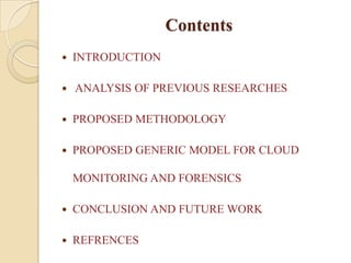Contents
   INTRODUCTION

   ANALYSIS OF PREVIOUS RESEARCHES

   PROPOSED METHODOLOGY

   PROPOSED GENERIC MODEL FOR CLOUD

    MONITORING AND FORENSICS

   CONCLUSION AND FUTURE WORK

   REFRENCES
 