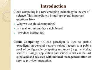 Introduction
Cloud computing is a new emerging technology in the era of
  science. This immediately brings up several important
  questions like-
 Why we use cloud computing?
 Is it real, or just another catchphrase?
 How does it affect us?


Cloud Computing : Cloud paradigm is used to enable
  expedient, on-demand network (cloud) access to a public
  pool of configurable computing resources ( e.g. networks,
  services, storage, application and services) that can be fast
  stipulated and released with minimal management effort or
  service provider interaction.
 