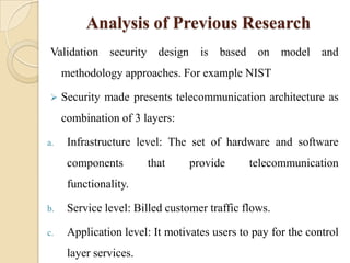 Analysis of Previous Research
Validation security design is based on model and
     methodology approaches. For example NIST

    Security made presents telecommunication architecture as
     combination of 3 layers:

a.    Infrastructure level: The set of hardware and software
      components        that     provide      telecommunication
      functionality.

b.    Service level: Billed customer traffic flows.

c.    Application level: It motivates users to pay for the control
      layer services.
 