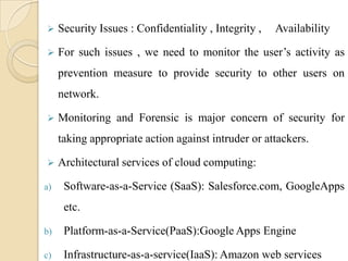     Security Issues : Confidentiality , Integrity ,   Availability

    For such issues , we need to monitor the user’s activity as
     prevention measure to provide security to other users on
     network.

    Monitoring and Forensic is major concern of security for
     taking appropriate action against intruder or attackers.

    Architectural services of cloud computing:

a)    Software-as-a-Service (SaaS): Salesforce.com, GoogleApps
      etc.

b)    Platform-as-a-Service(PaaS):Google Apps Engine

c)    Infrastructure-as-a-service(IaaS): Amazon web services
 
