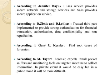    According to Jennifer Bayuk : Iaas service provides
    secure network and storage services and Saas provides
    secure application service.

   According to D.Zissis and D.Lekkas : Trusted third part
    implemented to provide strong authentication for financial
    transaction, authorization, data confidentiality and non
    repudiation.

   According to Gary C. Kessler:          Find root cause of
    forensics.

   According to M. Tayor: Forensic experts install packet
    sniffers and monitoring tools on targeted machine to collect
    information. In private cloud it would be easy but in a
    public cloud it will be more difficult.
 