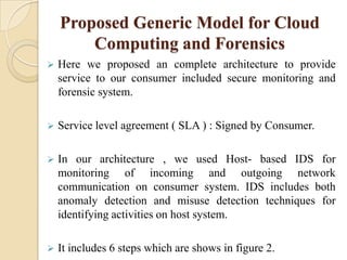 Proposed Generic Model for Cloud
        Computing and Forensics
   Here we proposed an complete architecture to provide
    service to our consumer included secure monitoring and
    forensic system.

   Service level agreement ( SLA ) : Signed by Consumer.

   In our architecture , we used Host- based IDS for
    monitoring of incoming and outgoing network
    communication on consumer system. IDS includes both
    anomaly detection and misuse detection techniques for
    identifying activities on host system.

   It includes 6 steps which are shows in figure 2.
 
